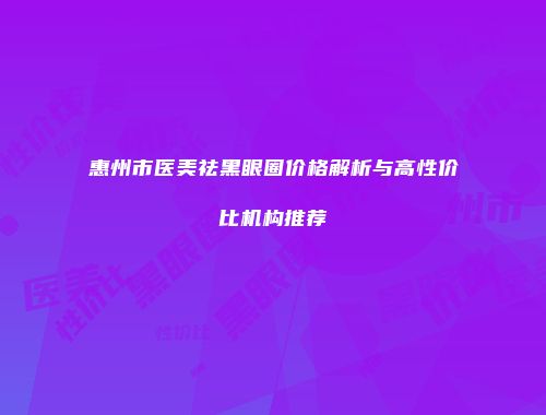 惠州市医美祛黑眼圈价格解析与高性价比机构推荐