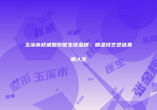 玉溪市权威整形医生张金辉：精湛技艺塑造美丽人生
