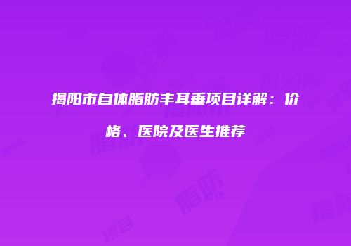 揭阳市自体脂肪丰耳垂项目详解：价格、医院及医生推荐