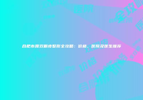 合肥市嘎双眼皮整形全攻略：价格、医院及医生推荐