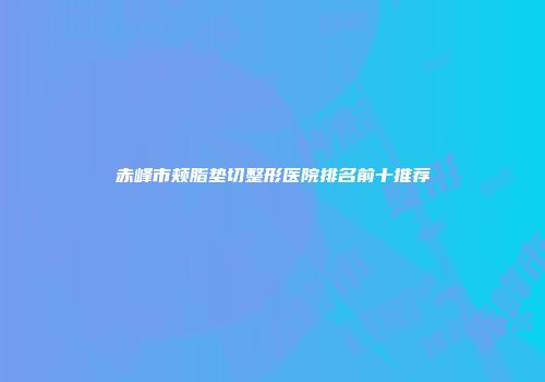 赤峰市颊脂垫切整形医院排名前十推荐