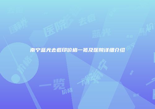 南宁蓝光去痘印价格一览及医院详细介绍