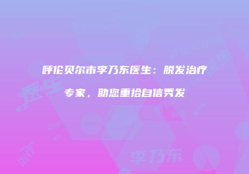 呼伦贝尔市李乃东医生：脱发治疗专家，助您重拾自信秀发