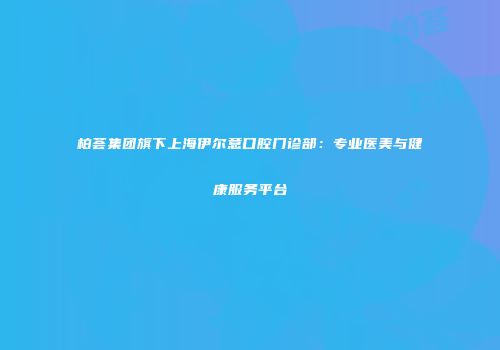柏荟集团旗下上海伊尔意口腔门诊部：专业医美与健康服务平台