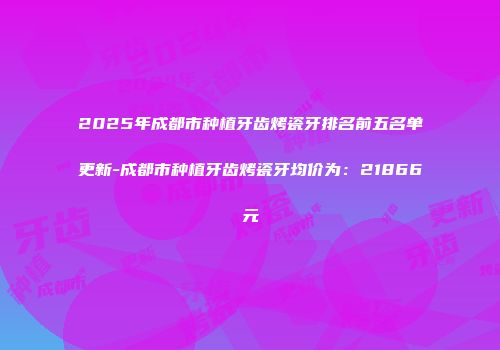 2025年成都市种植牙齿烤瓷牙排名前五名单更新-成都市种植牙齿烤瓷牙均价为：21866元