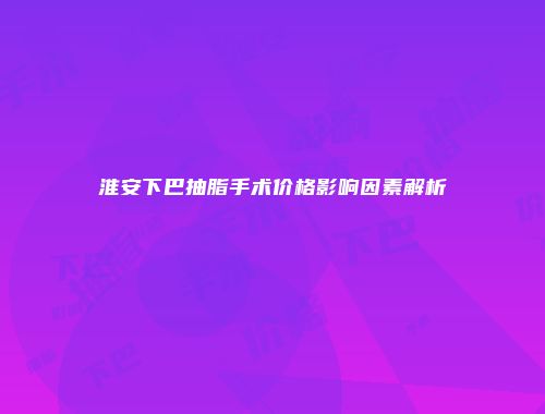 淮安下巴抽脂手术价格影响因素解析