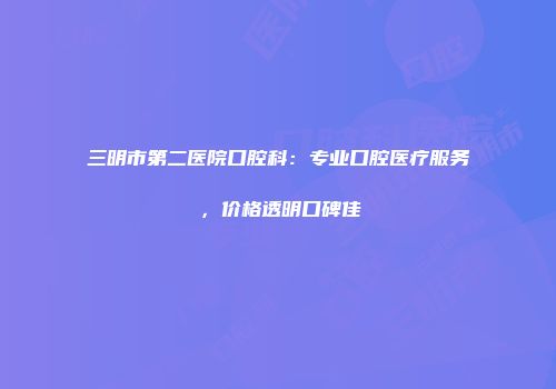 三明市第二医院口腔科：专业口腔医疗服务，价格透明口碑佳