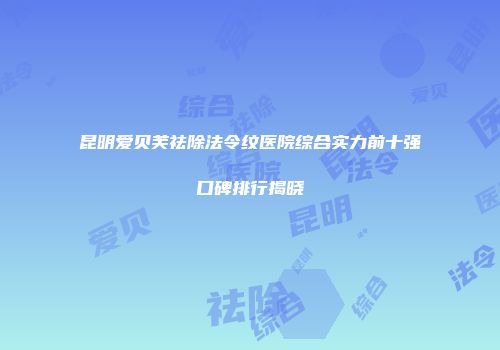 昆明爱贝芙祛除法令纹医院综合实力前十强口碑排行揭晓
