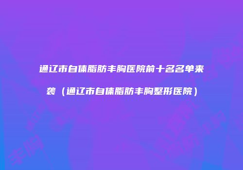 通辽市自体脂肪丰胸医院前十名名单来袭（通辽市自体脂肪丰胸整形医院）