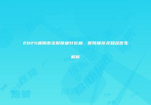 2025绵阳市注射除皱针价格、医院推荐及知名医生解析