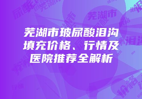 芜湖市玻尿酸泪沟填充价格、行情及医院推荐全解析