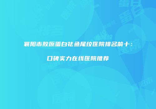 襄阳市胶原蛋白祛鱼尾纹医院排名前十：口碑实力在线医院推荐