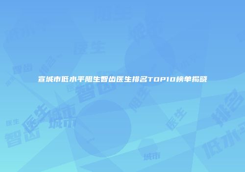 宣城市低水平阻生智齿医生排名TOP10榜单揭晓