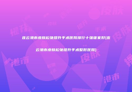 连云港市皮肤松弛提升手术医院排行十强谁家好(连云港市皮肤松弛提升手术整形医院)