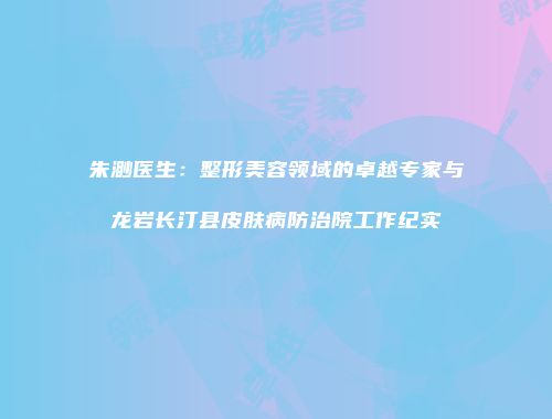 朱渺医生：整形美容领域的卓越专家与龙岩长汀县皮肤病防治院工作纪实