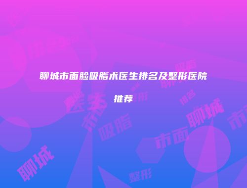 聊城市面脸吸脂术医生排名及整形医院推荐