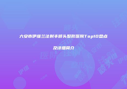 六安市伊维兰注射丰额头整形医院Top10盘点及详细简介