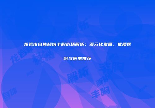 龙岩市自体移植丰胸市场解析：多元化发展，优质医院与医生推荐