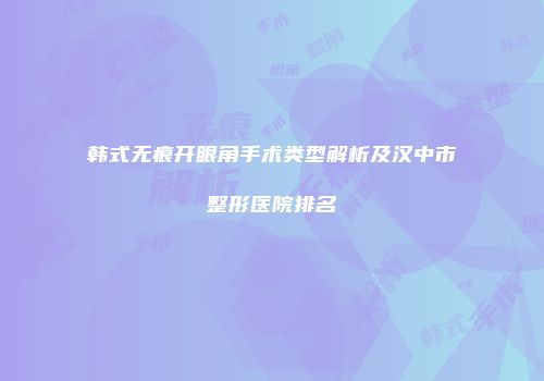韩式无痕开眼角手术类型解析及汉中市整形医院排名