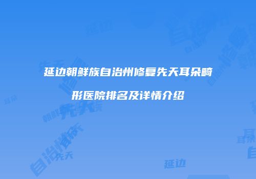 延边朝鲜族自治州修复先天耳朵畸形医院排名及详情介绍