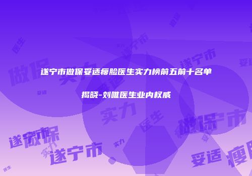 遂宁市做保妥适瘦脸医生实力榜前五前十名单揭晓-刘唯医生业内权威