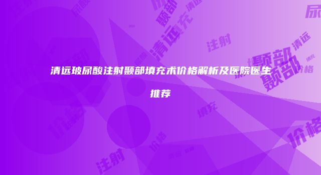 清远玻尿酸注射颞部填充术价格解析及医院医生推荐