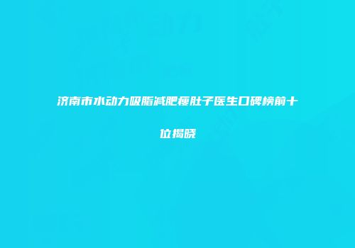 济南市水动力吸脂减肥瘦肚子医生口碑榜前十位揭晓