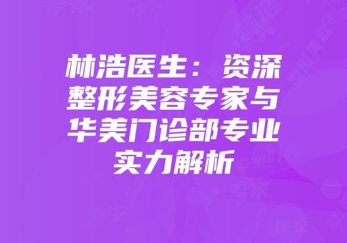 林浩医生：资深整形美容专家与华美门诊部专业实力解析