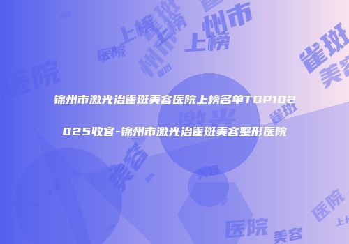 锦州市激光治雀斑美容医院上榜名单TOP102025收官-锦州市激光治雀斑美容整形医院