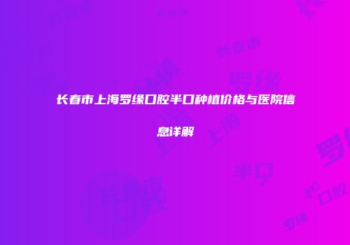 长春市上海罗缘口腔半口种植价格与医院信息详解