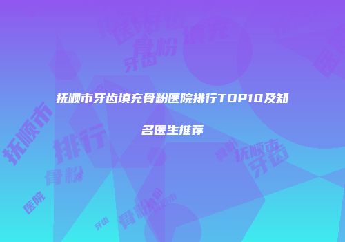 抚顺市牙齿填充骨粉医院排行TOP10及知名医生推荐