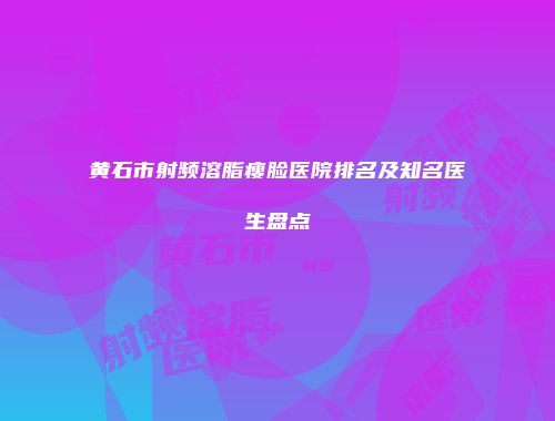 黄石市射频溶脂瘦脸医院排名及知名医生盘点
