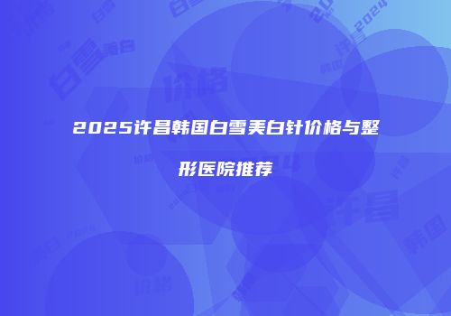 2025许昌韩国白雪美白针价格与整形医院推荐