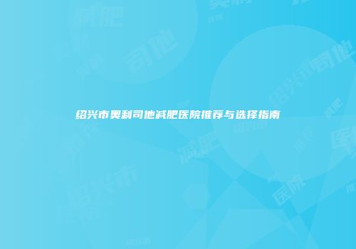 绍兴市奥利司他减肥医院推荐与选择指南