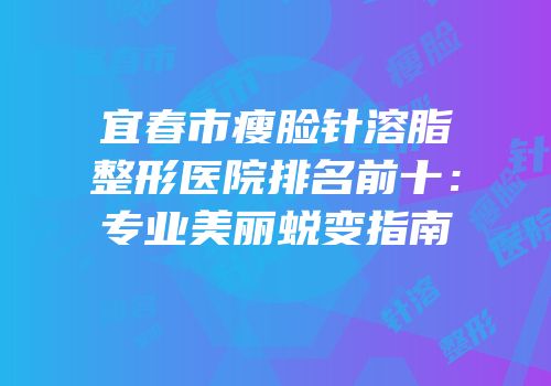 宜春市瘦脸针溶脂整形医院排名前十：专业美丽蜕变指南