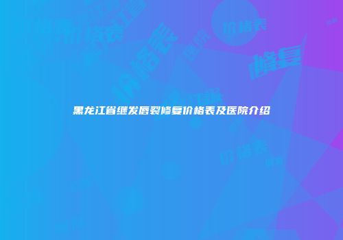 黑龙江省继发唇裂修复价格表及医院介绍