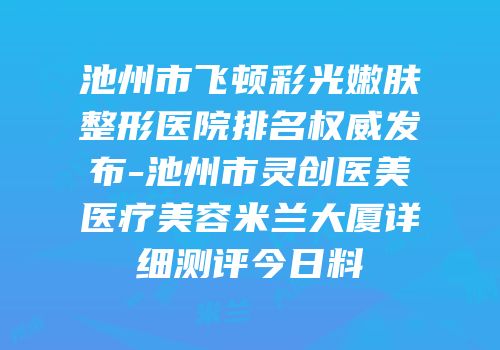 池州市飞顿彩光嫩肤整形医院排名权威发布-池州市灵创医美医疗美容米兰大厦详细测评今日料