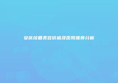 安庆纹眉美容价格及医院推荐分析