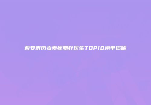 西安市肉毒素瘦腿针医生TOP10榜单揭晓