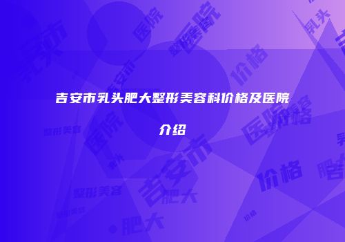 吉安市乳头肥大整形美容科价格及医院介绍