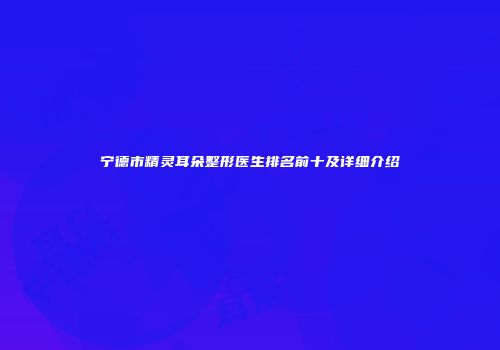 宁德市精灵耳朵整形医生排名前十及详细介绍