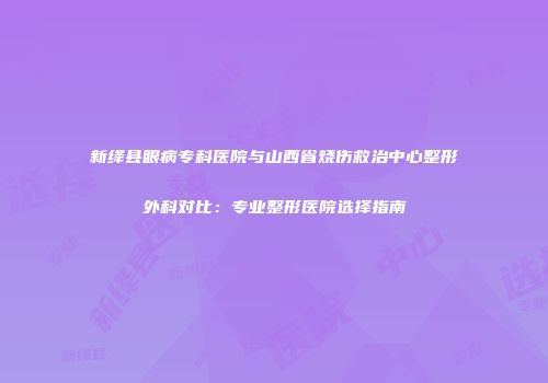 新绛县眼病专科医院与山西省烧伤救治中心整形外科对比：专业整形医院选择指南