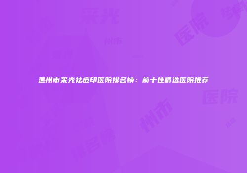 温州市采光祛痘印医院排名榜：前十佳精选医院推荐