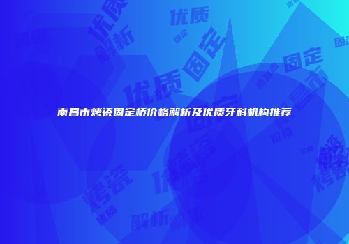 南昌市烤瓷固定桥价格解析及优质牙科机构推荐
