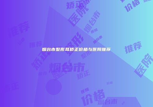 烟台市整形耳矫正价格与医院推荐