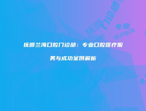 抚顺兰海口腔门诊部：专业口腔医疗服务与成功案例解析