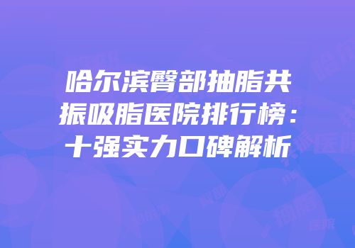 哈尔滨臀部抽脂共振吸脂医院排行榜：十强实力口碑解析