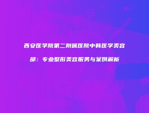 西安医学院第二附属医院中韩医学美容部：专业整形美容服务与案例解析