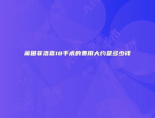 莆田菲洛嘉18手术的费用大约是多少钱