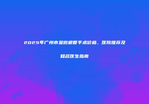 2025年广州市显微根管手术价格、医院推荐及知名医生指南